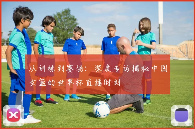 从训练到赛场:深度专访揭秘中国女篮的世界杯直播时刻