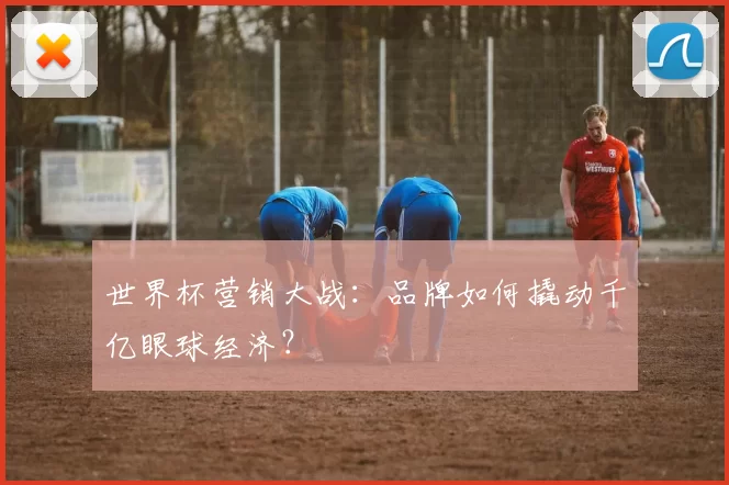 世界杯营销大战:品牌如何撬动千亿眼球经济?
