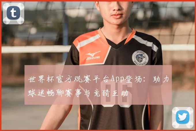 世界杯官方观赛平台App登场：助力球迷畅聊赛事与竞猜互动