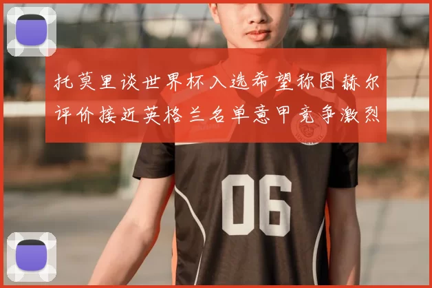 托莫里谈世界杯入选希望称图赫尔评价接近英格兰名单意甲竞争激烈