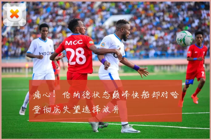痛心!伦纳德状态巅峰快船却对哈登彻底失望选择放弃