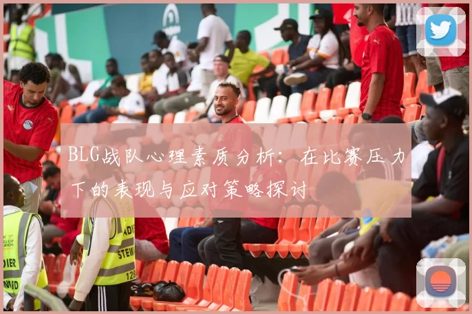 BLG战队心理素质分析:在比赛压力下的表现与应对策略探讨