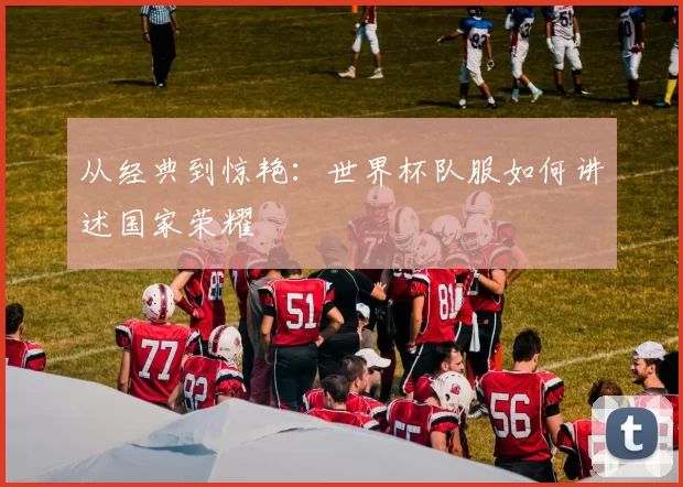 从经典到惊艳:世界杯队服如何讲述国家荣耀