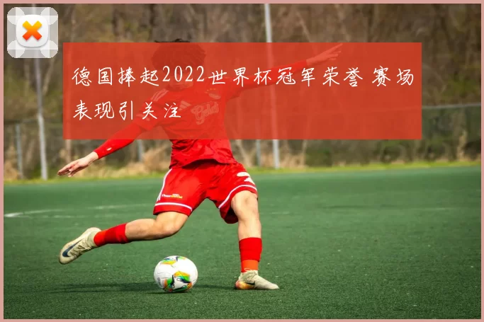 德国捧起2022世界杯冠军荣誉 赛场表现引关注