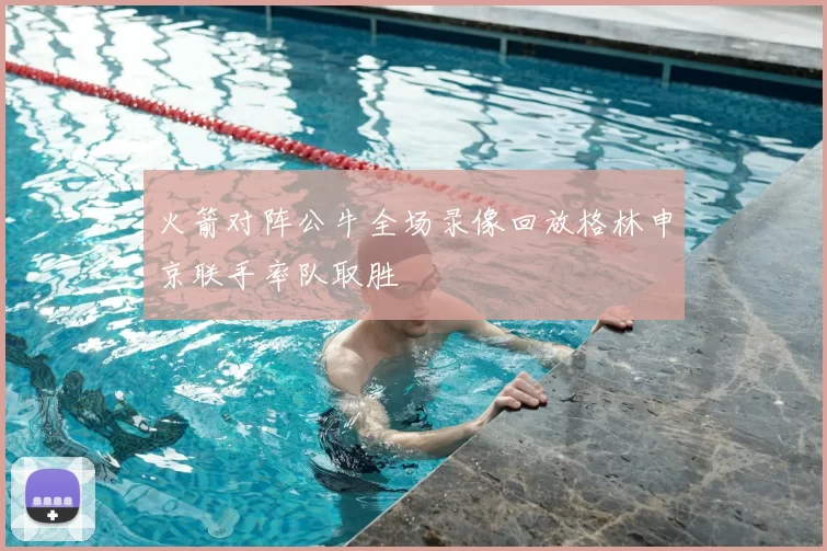 火箭对阵公牛全场录像回放格林申京联手率队取胜