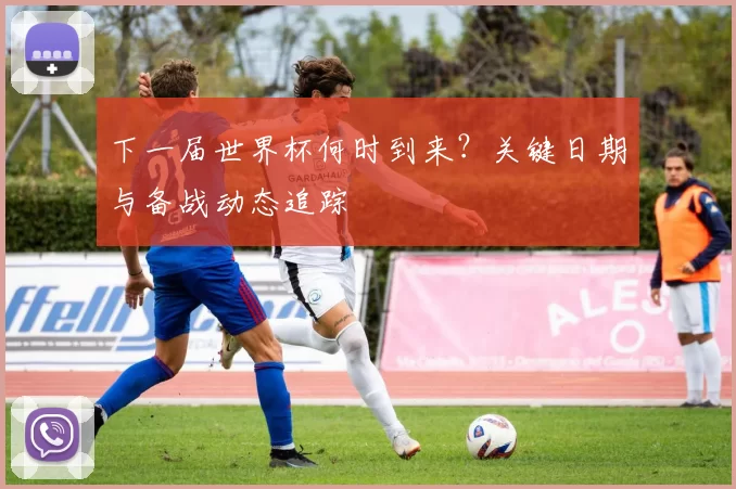 下一届世界杯何时到来?关键日期与备战动态追踪