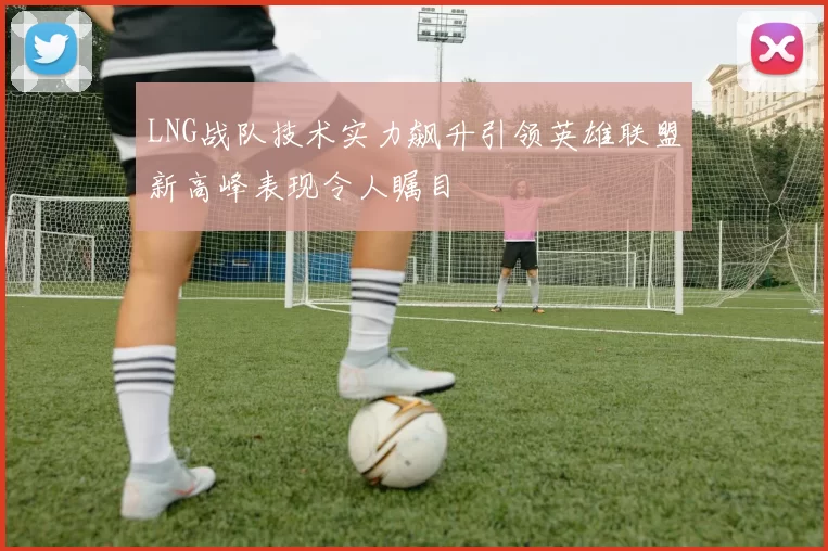 LNG战队技术实力飙升引领英雄联盟新高峰表现令人瞩目