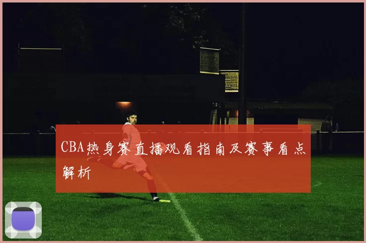 CBA热身赛直播观看指南及赛事看点解析