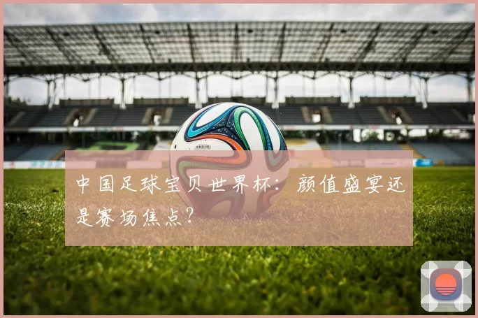 中国足球宝贝世界杯：颜值盛宴还是赛场焦点？
