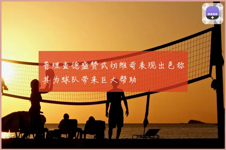 普理查德盛赞武切维奇表现出色称其为球队带来巨大帮助