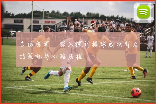 专访陈军：深入探讨排球成功背后的策略与心路历程