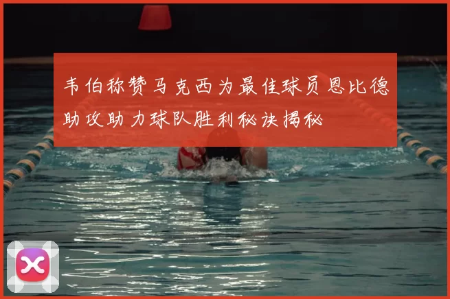 韦伯称赞马克西为最佳球员恩比德助攻助力球队胜利秘诀揭秘