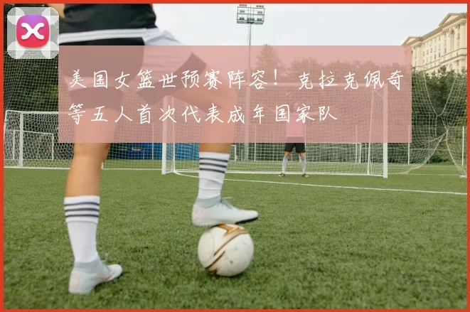 美国女篮世预赛阵容！克拉克佩奇等五人首次代表成年国家队