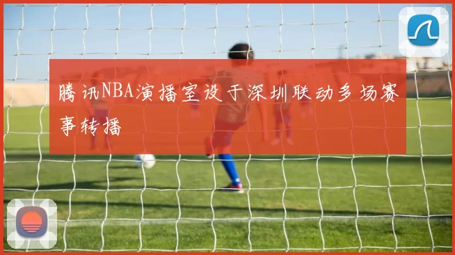 腾讯NBA演播室设于深圳联动多场赛事转播