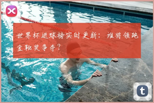 世界杯进球榜实时更新:谁将领跑金靴奖争夺?