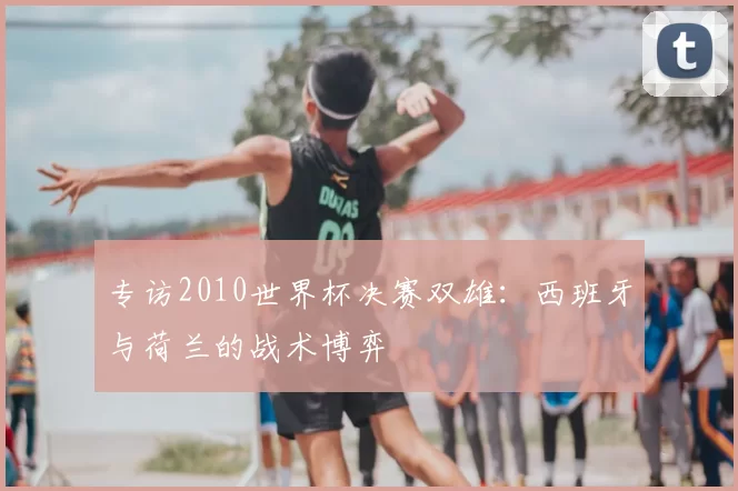 专访2010世界杯决赛双雄:西班牙与荷兰的战术博弈