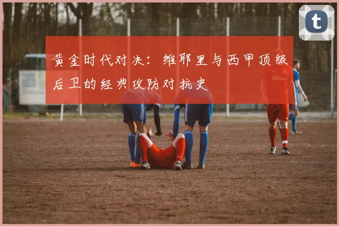 黄金时代对决：维耶里与西甲顶级后卫的经典攻防对抗史