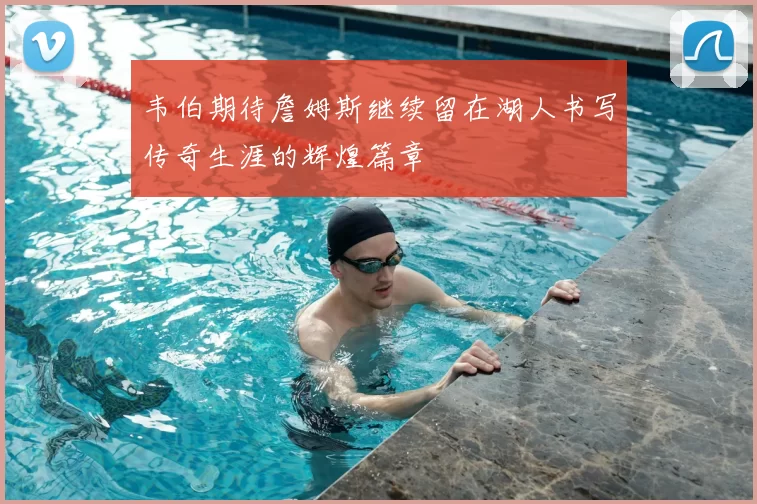 韦伯期待詹姆斯继续留在湖人书写传奇生涯的辉煌篇章