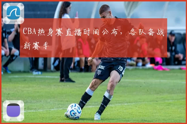 CBA热身赛直播时间公布，各队备战新赛季