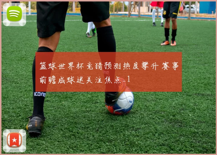 篮球世界杯竞猜预测热度攀升 赛事前瞻成球迷关注焦点_1