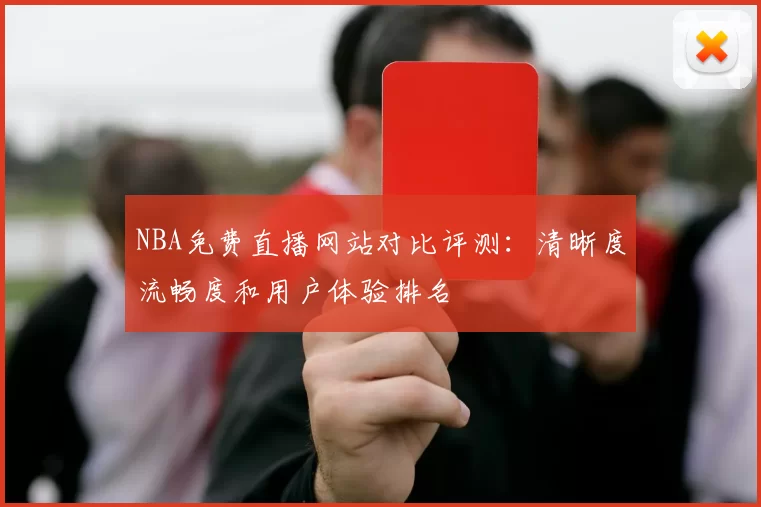 NBA免费直播网站对比评测：清晰度流畅度和用户体验排名