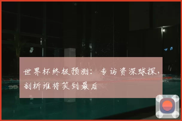 世界杯终极预测:专访资深球探,剖析谁将笑到最后