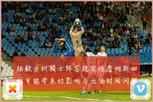 杨毅分析骑士阵容稳定性詹姆斯回归可能带来的影响与出场时间问题