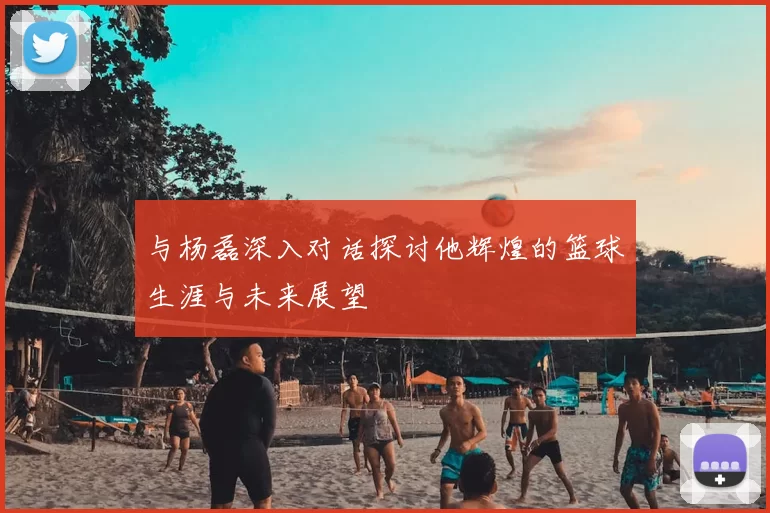 与杨磊深入对话探讨他辉煌的篮球生涯与未来展望