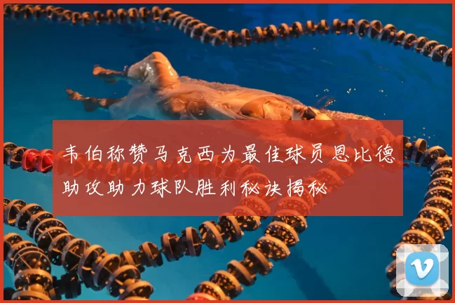 韦伯称赞马克西为最佳球员恩比德助攻助力球队胜利秘诀揭秘
