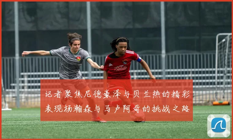 记者聚焦尼德豪泽与贝兰热的精彩表现杨瀚森与马卢阿奇的挑战之路依旧艰难