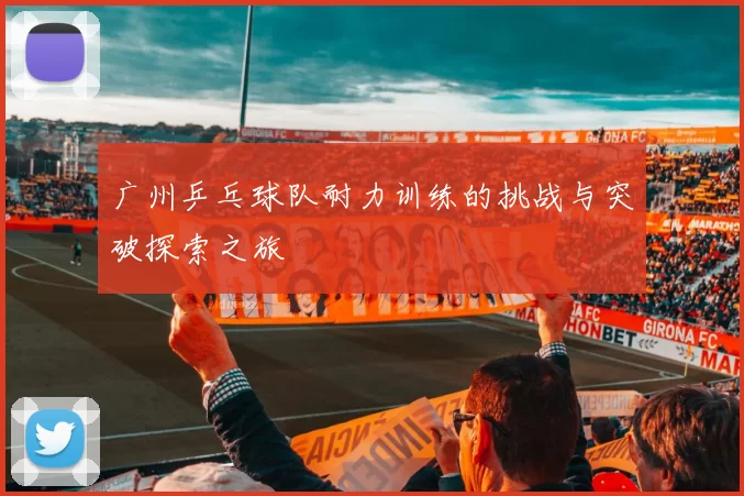 广州乒乓球队耐力训练的挑战与突破探索之旅
