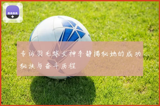 专访羽毛球女神李静揭秘她的成功秘诀与奋斗历程
