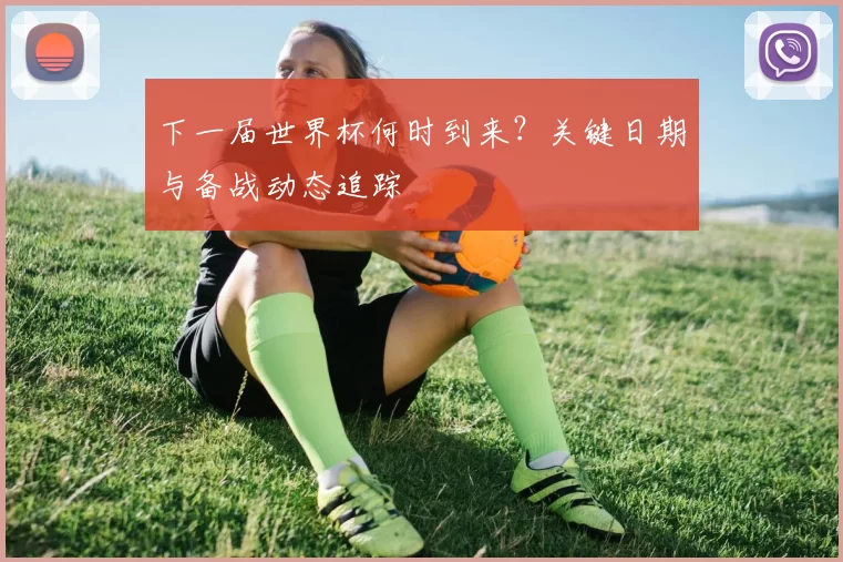 下一届世界杯何时到来?关键日期与备战动态追踪