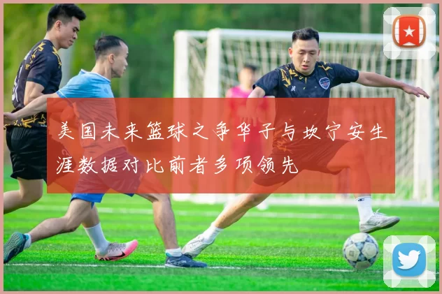 美国未来篮球之争华子与坎宁安生涯数据对比前者多项领先
