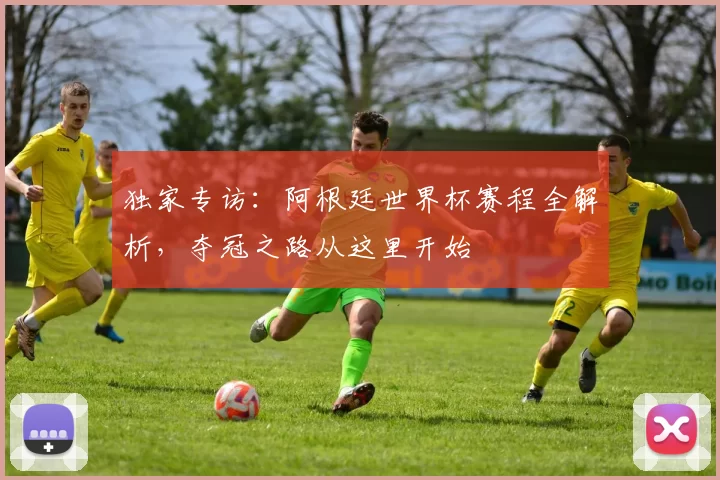 独家专访：阿根廷世界杯赛程全解析，夺冠之路从这里开始
