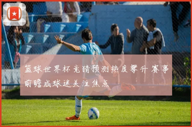 篮球世界杯竞猜预测热度攀升 赛事前瞻成球迷关注焦点