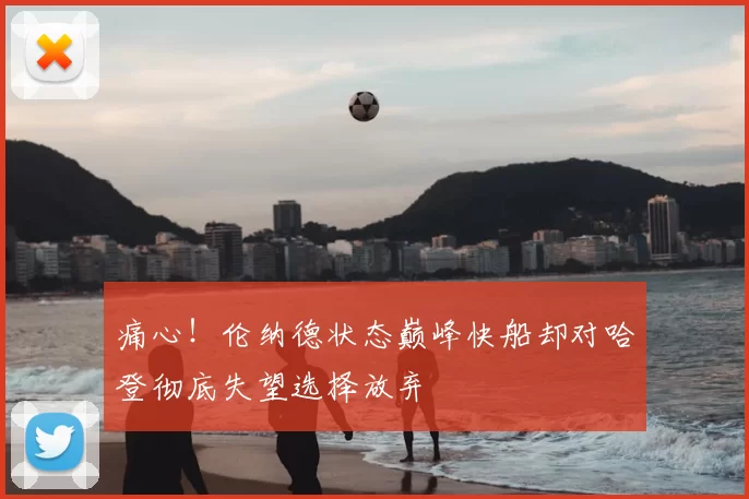 痛心!伦纳德状态巅峰快船却对哈登彻底失望选择放弃
