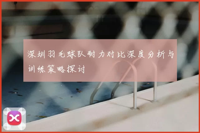 深圳羽毛球队耐力对比深度分析与训练策略探讨