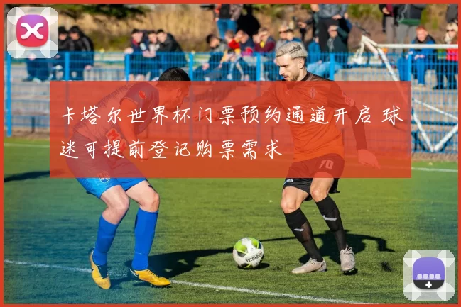 卡塔尔世界杯门票预约通道开启 球迷可提前登记购票需求