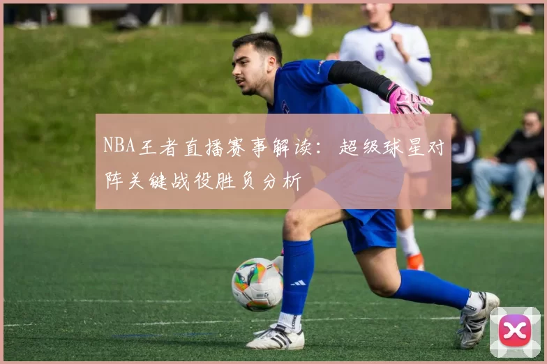 NBA王者直播赛事解读:超级球星对阵关键战役胜负分析