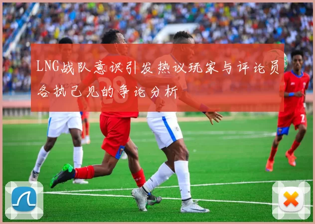LNG战队意识引发热议玩家与评论员各执己见的争论分析