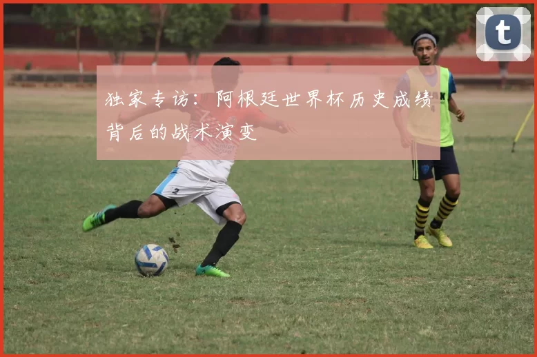 独家专访:阿根廷世界杯历史成绩背后的战术演变