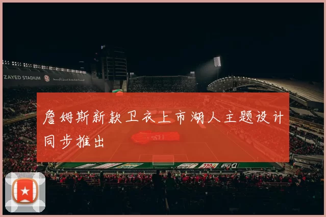 詹姆斯新款卫衣上市湖人主题设计同步推出