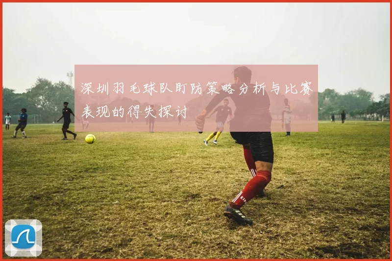 深圳羽毛球队盯防策略分析与比赛表现的得失探讨