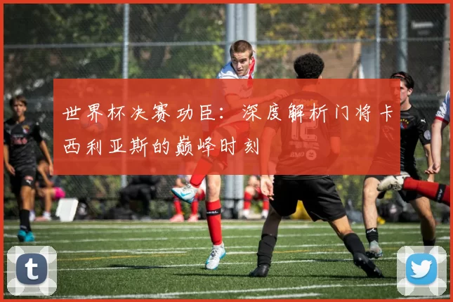 世界杯决赛功臣:深度解析门将卡西利亚斯的巅峰时刻