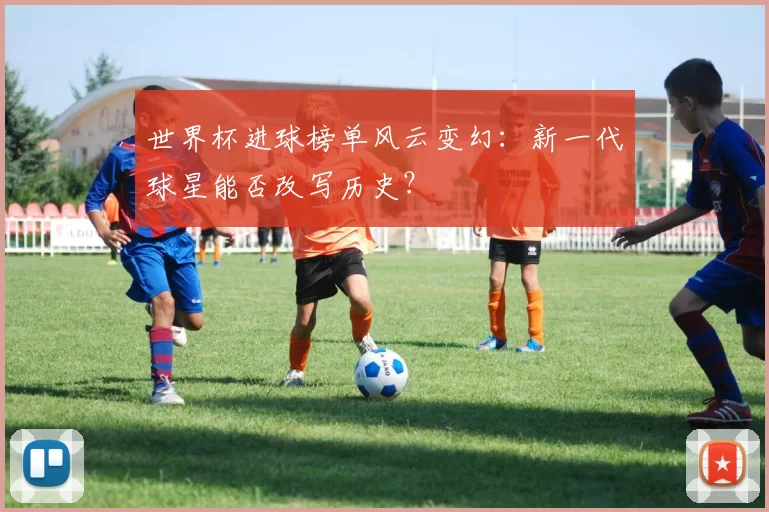 世界杯进球榜单风云变幻:新一代球星能否改写历史?