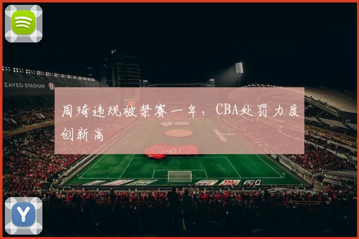 周琦违规被禁赛一年,CBA处罚力度创新高