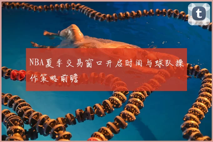 NBA夏季交易窗口开启时间与球队操作策略前瞻