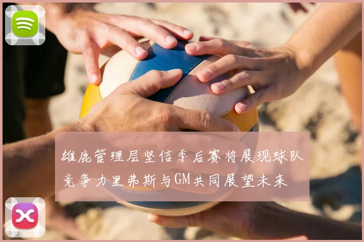 雄鹿管理层坚信季后赛将展现球队竞争力里弗斯与GM共同展望未来