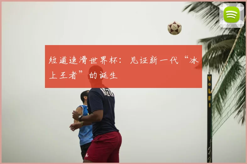 短道速滑世界杯:见证新一代“冰上王者”的诞生